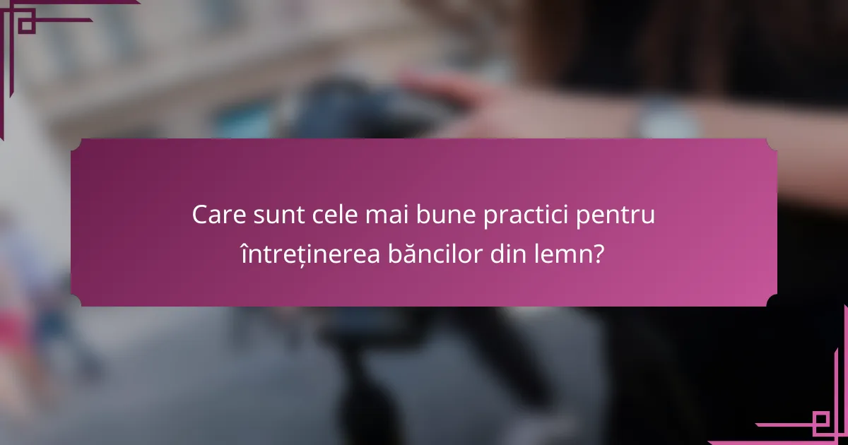 Care sunt cele mai bune practici pentru întreținerea băncilor din lemn?