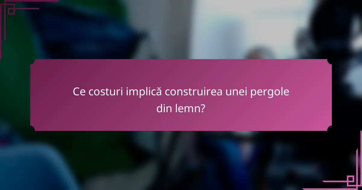 Ce costuri implică construirea unei pergole din lemn?