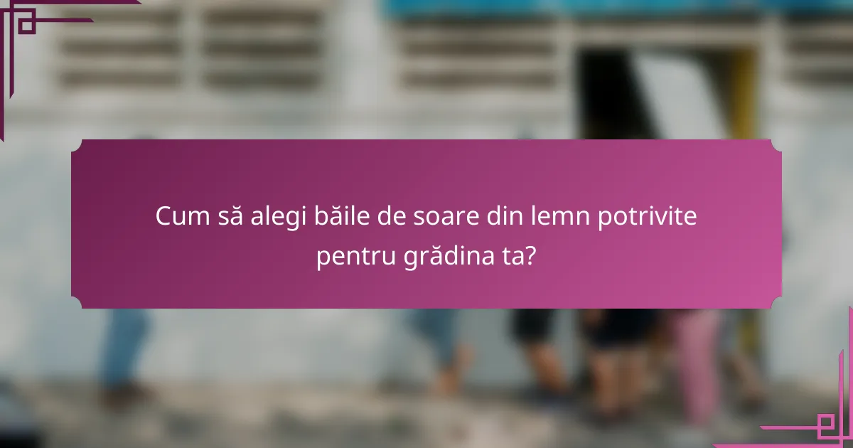 Cum să alegi băile de soare din lemn potrivite pentru grădina ta?