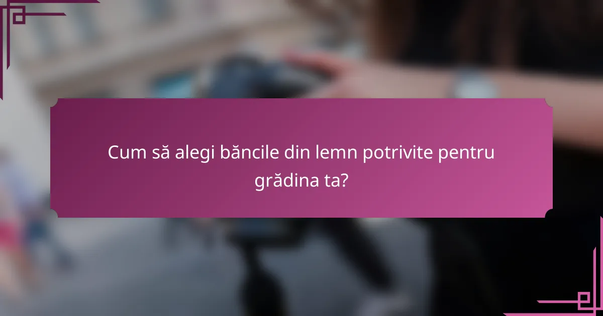 Cum să alegi băncile din lemn potrivite pentru grădina ta?
