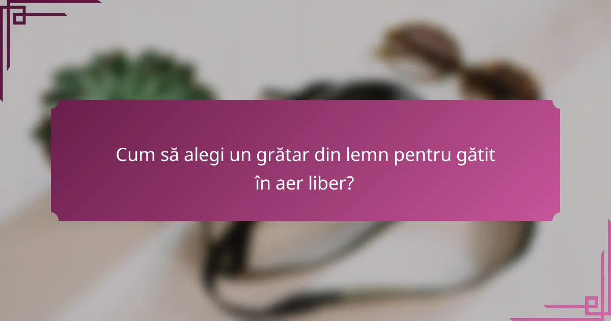 Cum să alegi un grătar din lemn pentru gătit în aer liber?