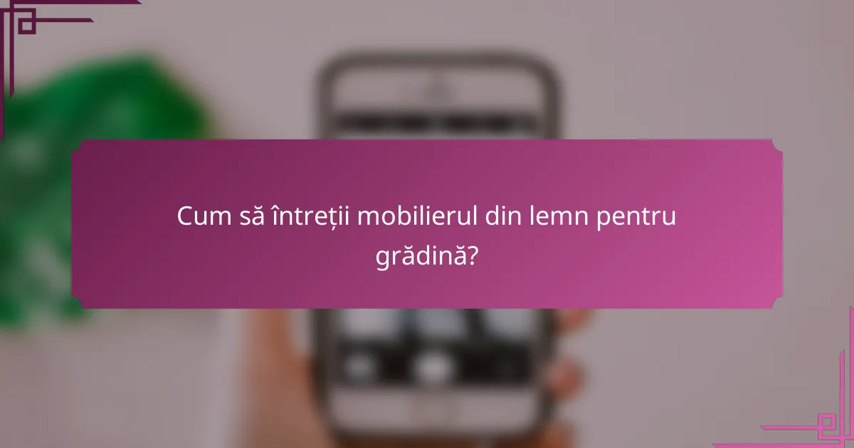 Cum să întreții mobilierul din lemn pentru grădină?