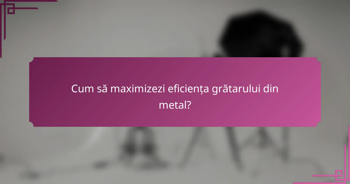 Cum să maximizezi eficiența grătarului din metal?